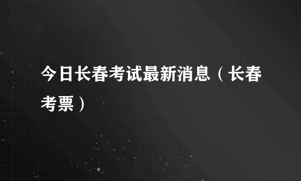 今日长春考试最新消息（长春考票）