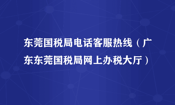 东莞国税局电话客服热线（广东东莞国税局网上办税大厅）