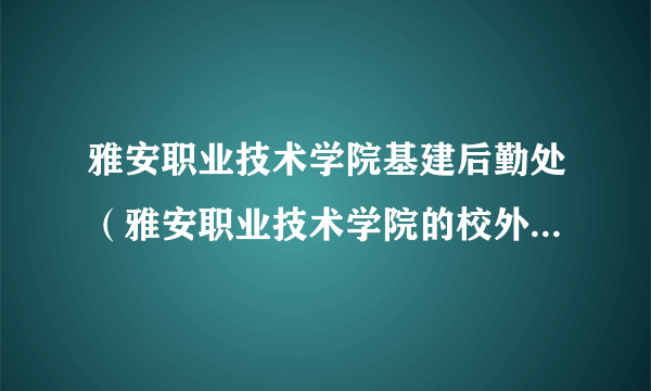 雅安职业技术学院基建后勤处（雅安职业技术学院的校外网是什么 我想查期末考试成绩）