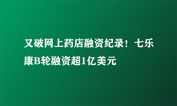 又破网上药店融资纪录！七乐康B轮融资超1亿美元