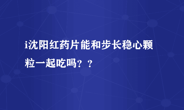 i沈阳红药片能和步长稳心颗粒一起吃吗？？