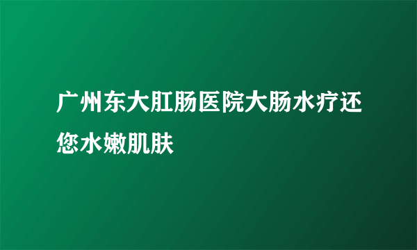 广州东大肛肠医院大肠水疗还您水嫩肌肤