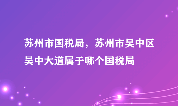 苏州市国税局，苏州市吴中区吴中大道属于哪个国税局