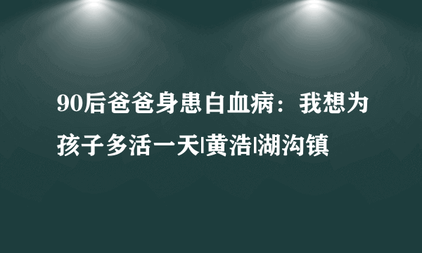 90后爸爸身患白血病：我想为孩子多活一天|黄浩|湖沟镇