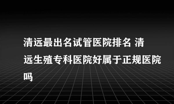 清远最出名试管医院排名 清远生殖专科医院好属于正规医院吗