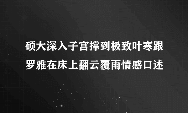 硕大深入子宫撑到极致叶寒跟罗雅在床上翻云覆雨情感口述