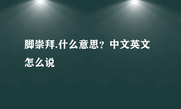 脚崇拜.什么意思？中文英文怎么说