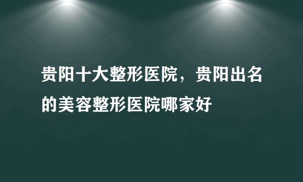 贵阳十大整形医院，贵阳出名的美容整形医院哪家好