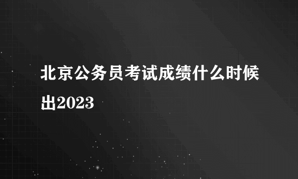 北京公务员考试成绩什么时候出2023