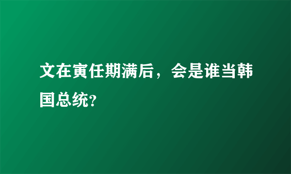 文在寅任期满后，会是谁当韩国总统？