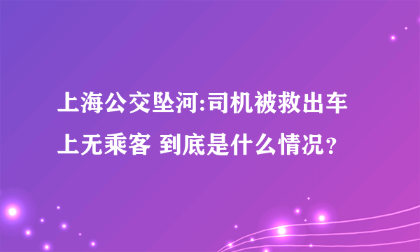 上海公交坠河:司机被救出车上无乘客 到底是什么情况？