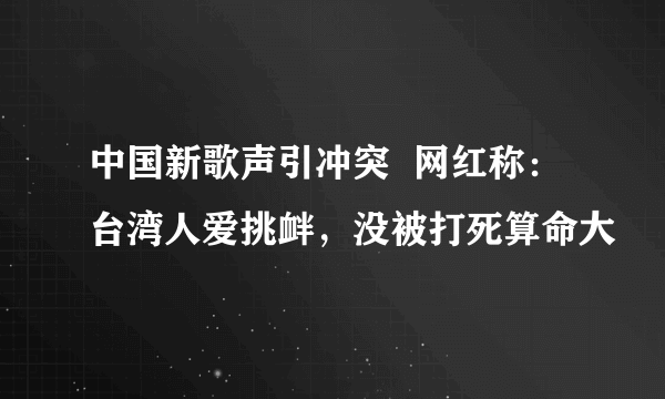 中国新歌声引冲突  网红称：台湾人爱挑衅，没被打死算命大