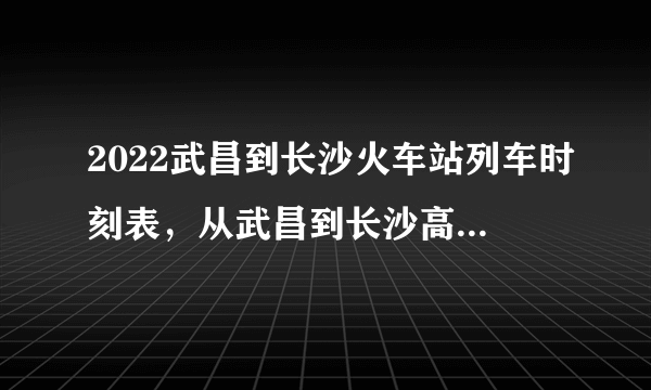 2022武昌到长沙火车站列车时刻表，从武昌到长沙高铁最新消息