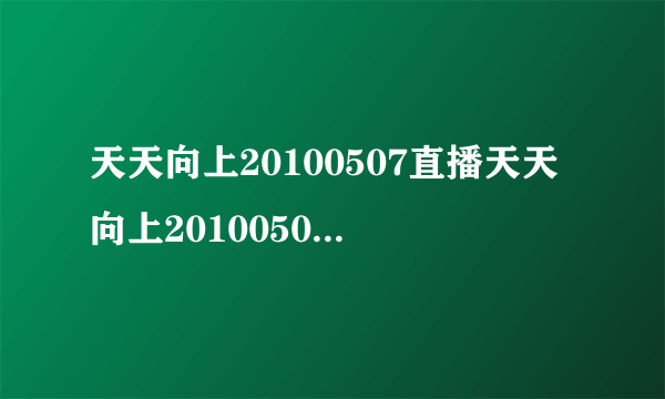 天天向上20100507直播天天向上20100507视频天天向上20100507期现场直播在线观看湖南卫视