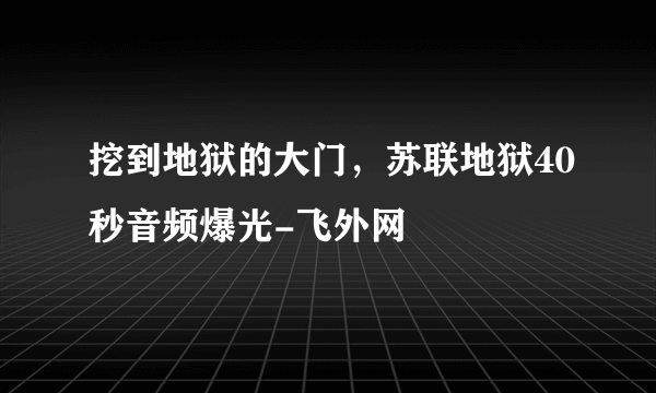 挖到地狱的大门，苏联地狱40秒音频爆光-飞外网