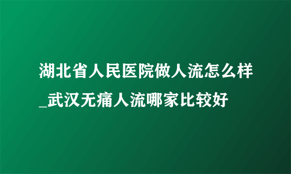 湖北省人民医院做人流怎么样_武汉无痛人流哪家比较好