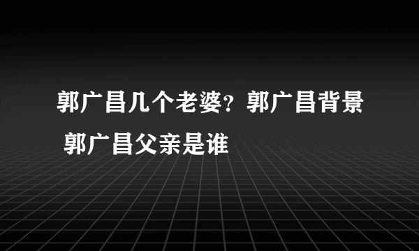 郭广昌几个老婆？郭广昌背景 郭广昌父亲是谁