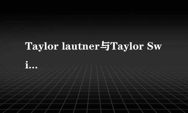 Taylor lautner与Taylor Swift真的在一起过?