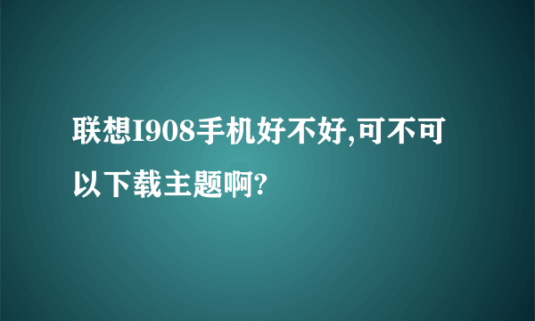 联想I908手机好不好,可不可以下载主题啊?