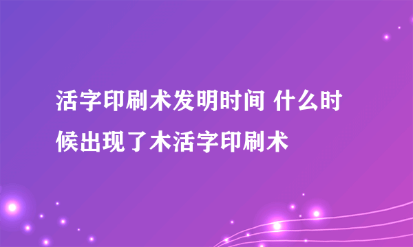 活字印刷术发明时间 什么时候出现了木活字印刷术