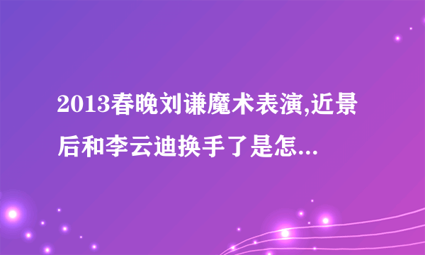 2013春晚刘谦魔术表演,近景后和李云迪换手了是怎么回事啊。