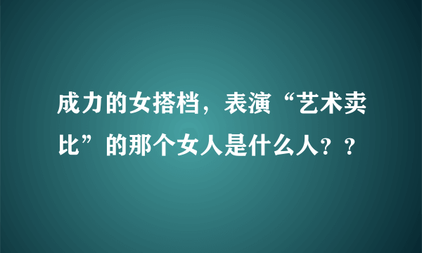 成力的女搭档，表演“艺术卖比”的那个女人是什么人？？