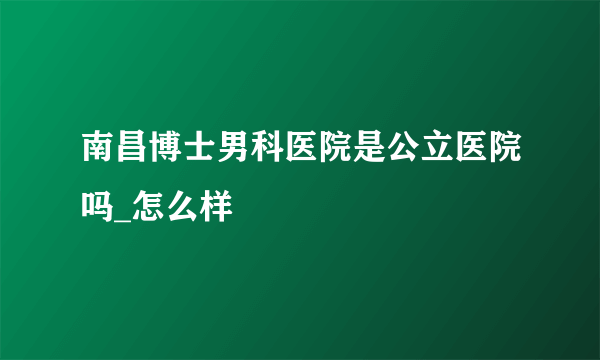 南昌博士男科医院是公立医院吗_怎么样