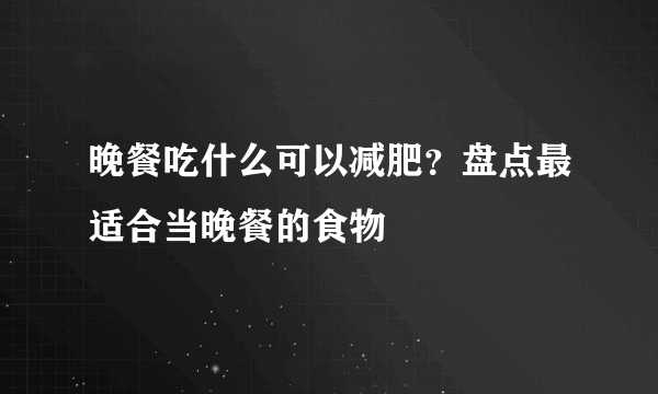 晚餐吃什么可以减肥？盘点最适合当晚餐的食物