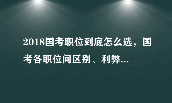 2018国考职位到底怎么选，国考各职位间区别、利弊分析汇总