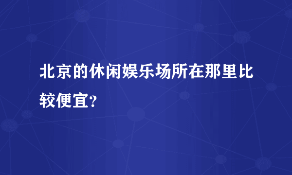 北京的休闲娱乐场所在那里比较便宜？