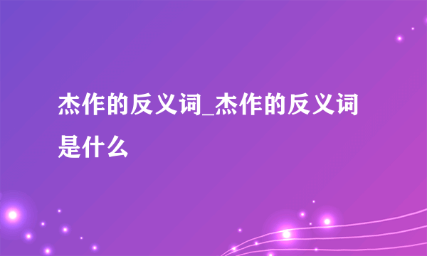 杰作的反义词_杰作的反义词是什么