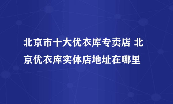 北京市十大优衣库专卖店 北京优衣库实体店地址在哪里