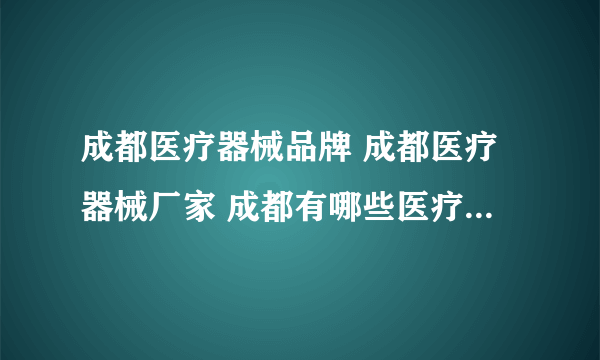 成都医疗器械品牌 成都医疗器械厂家 成都有哪些医疗器械品牌【品牌库】