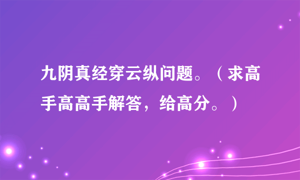 九阴真经穿云纵问题。（求高手高高手解答，给高分。）