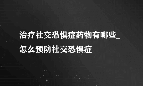 治疗社交恐惧症药物有哪些_怎么预防社交恐惧症