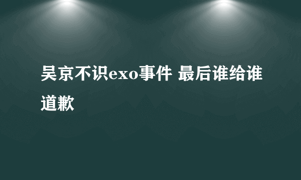 吴京不识exo事件 最后谁给谁道歉