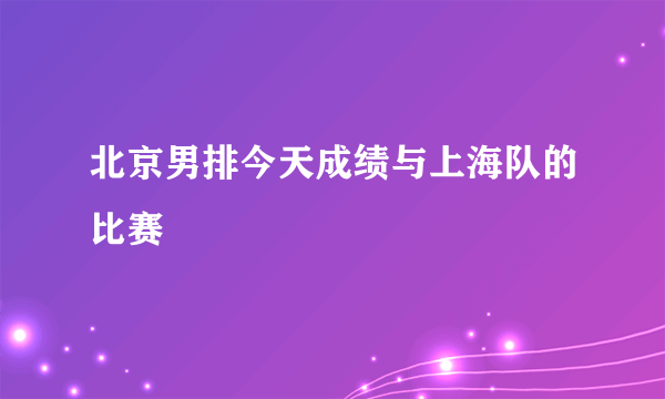 北京男排今天成绩与上海队的比赛