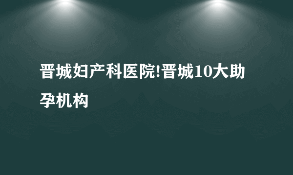 晋城妇产科医院!晋城10大助孕机构