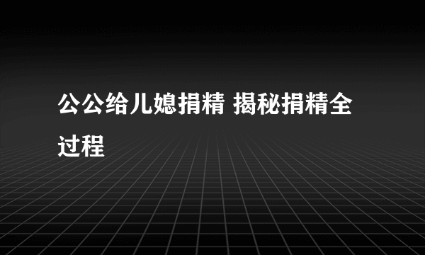 公公给儿媳捐精 揭秘捐精全过程