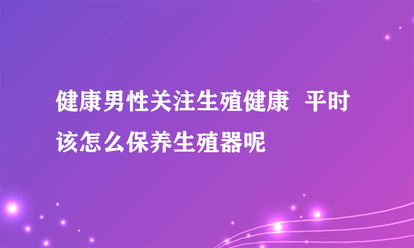 健康男性关注生殖健康  平时该怎么保养生殖器呢