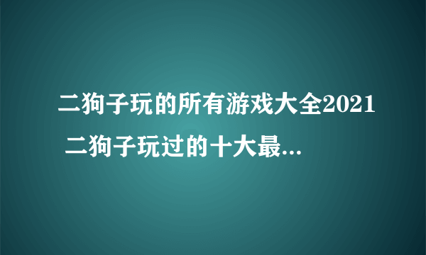 二狗子玩的所有游戏大全2021 二狗子玩过的十大最火游戏合集推荐