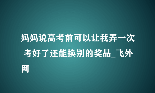 妈妈说高考前可以让我弄一次 考好了还能换别的奖品_飞外网