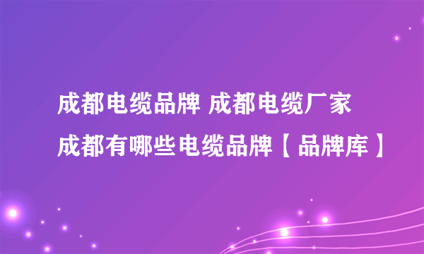 成都电缆品牌 成都电缆厂家 成都有哪些电缆品牌【品牌库】