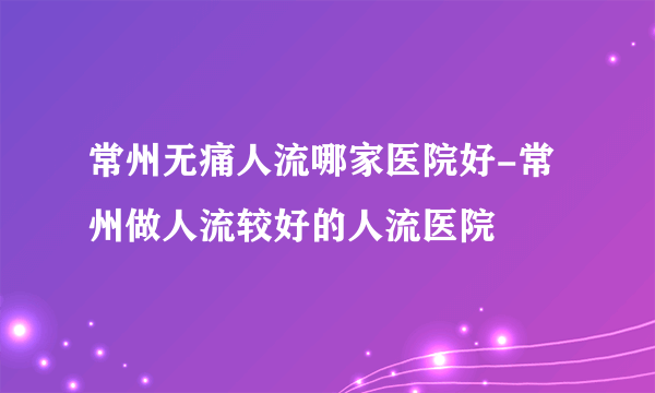 常州无痛人流哪家医院好-常州做人流较好的人流医院