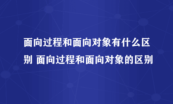 面向过程和面向对象有什么区别 面向过程和面向对象的区别