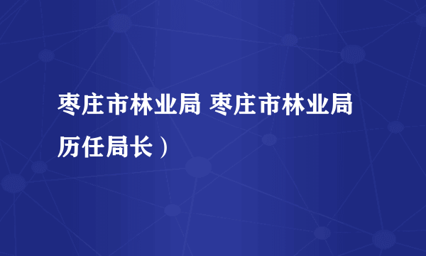 枣庄市林业局 枣庄市林业局历任局长）