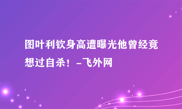 图叶利钦身高遭曝光他曾经竟想过自杀！-飞外网