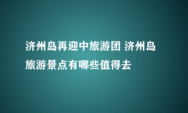 济州岛再迎中旅游团 济州岛旅游景点有哪些值得去