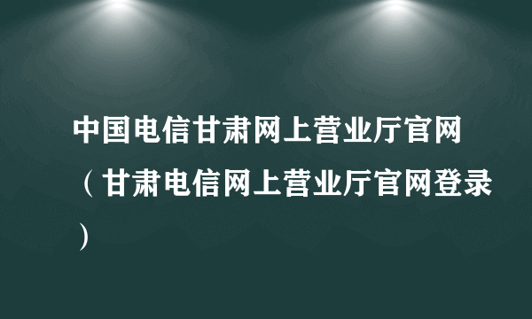 中国电信甘肃网上营业厅官网（甘肃电信网上营业厅官网登录）