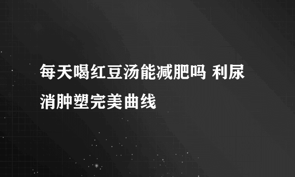 每天喝红豆汤能减肥吗 利尿消肿塑完美曲线